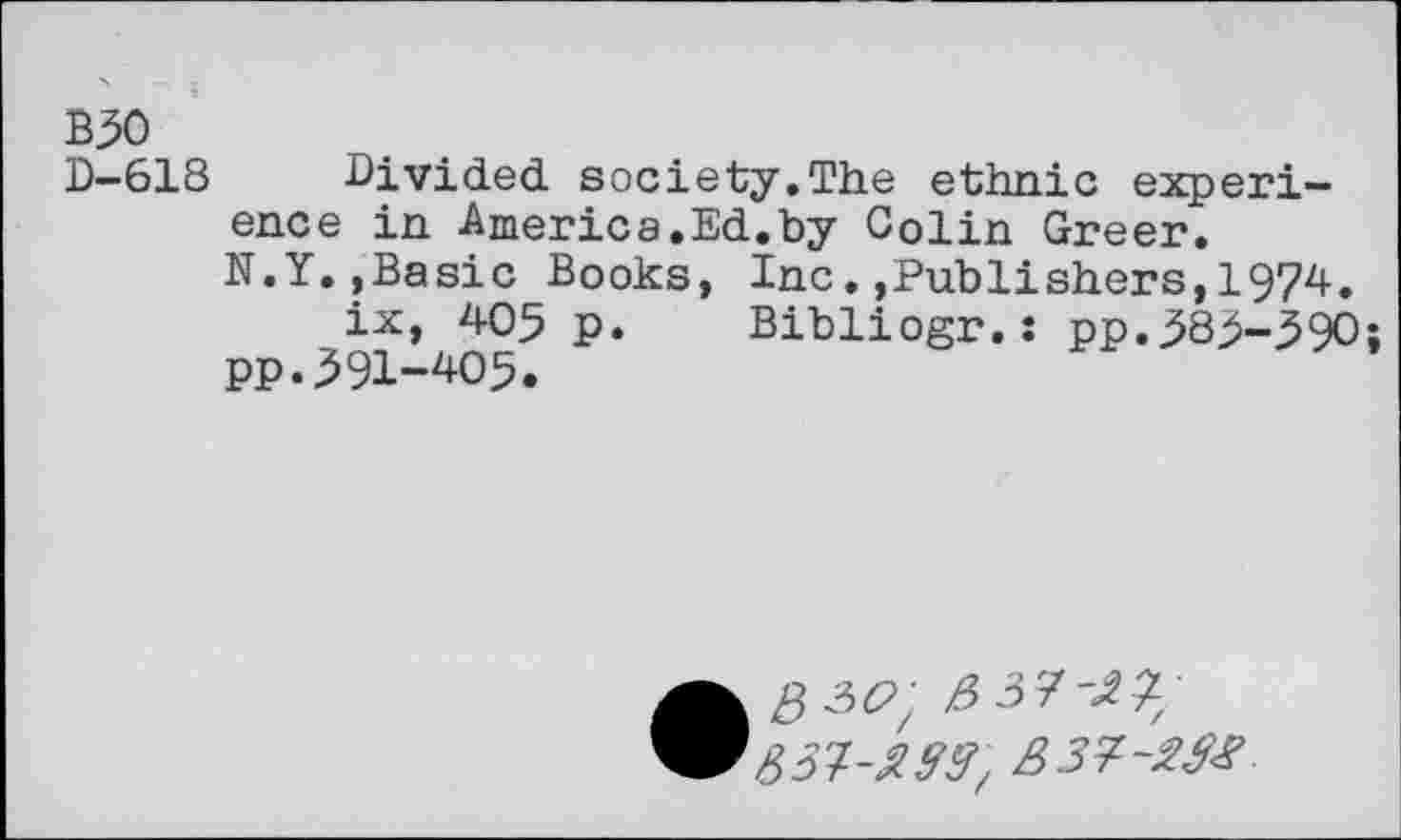 ﻿B50
D-618 Divided society.The ethnic experience in America.Ed.by Colin Greer.
N.Y.,Basic Books, Inc..Publishers,1974.
ix, 405 p. Bibliogr.: pp.585-390;
pp.591-405.
